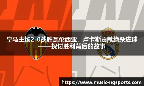 皇马主场2-0战胜瓦伦西亚，卢卡斯贡献绝杀进球——探讨胜利背后的故事