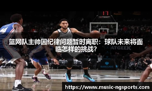 篮网队主帅因纪律问题暂时离职:球队未来将面临怎样的挑战?