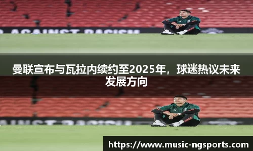 曼联宣布与瓦拉内续约至2025年,球迷热议未来发展方向