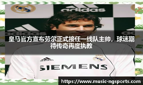 皇马官方宣布劳尔正式接任一线队主帅,球迷期待传奇再度执教