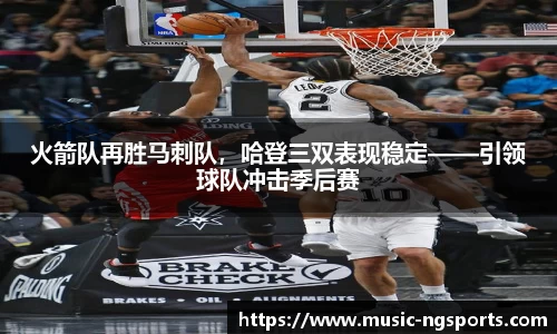 火箭队再胜马刺队,哈登三双表现稳定——引领球队冲击季后赛