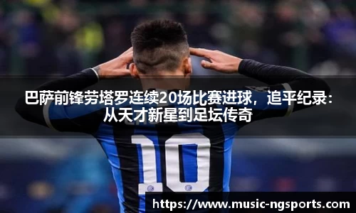 巴萨前锋劳塔罗连续20场比赛进球,追平纪录:从天才新星到足坛传奇