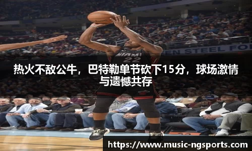 热火不敌公牛,巴特勒单节砍下15分,球场激情与遗憾共存