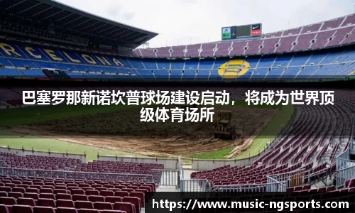 巴塞罗那新诺坎普球场建设启动，将成为世界顶级体育场所