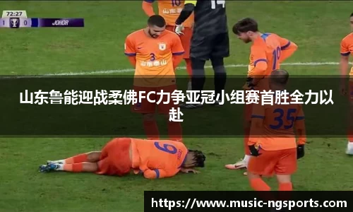 山东鲁能迎战柔佛FC力争亚冠小组赛首胜全力以赴