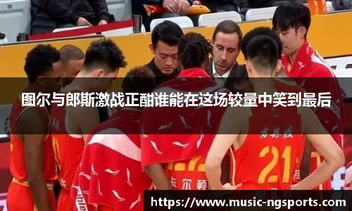 图尔与郎斯激战正酣谁能在这场较量中笑到最后