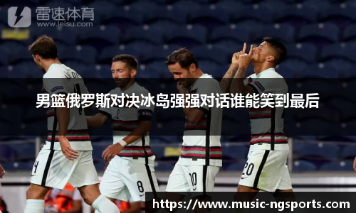 男篮俄罗斯对决冰岛强强对话谁能笑到最后