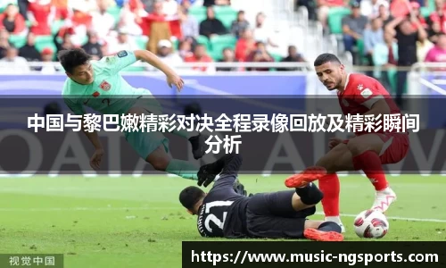 中国与黎巴嫩精彩对决全程录像回放及精彩瞬间分析