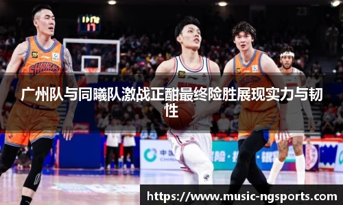 广州队与同曦队激战正酣最终险胜展现实力与韧性
