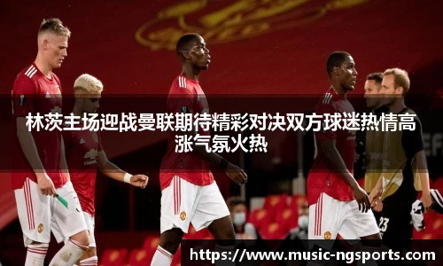 林茨主场迎战曼联期待精彩对决双方球迷热情高涨气氛火热