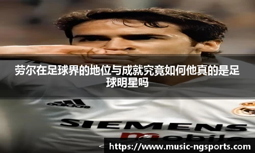 劳尔在足球界的地位与成就究竟如何他真的是足球明星吗