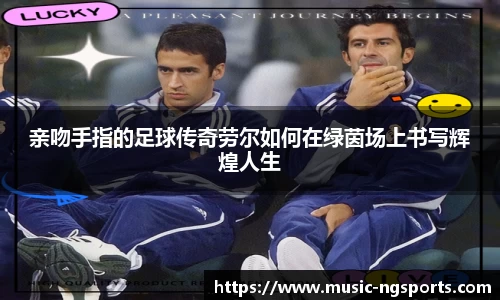 亲吻手指的足球传奇劳尔如何在绿茵场上书写辉煌人生